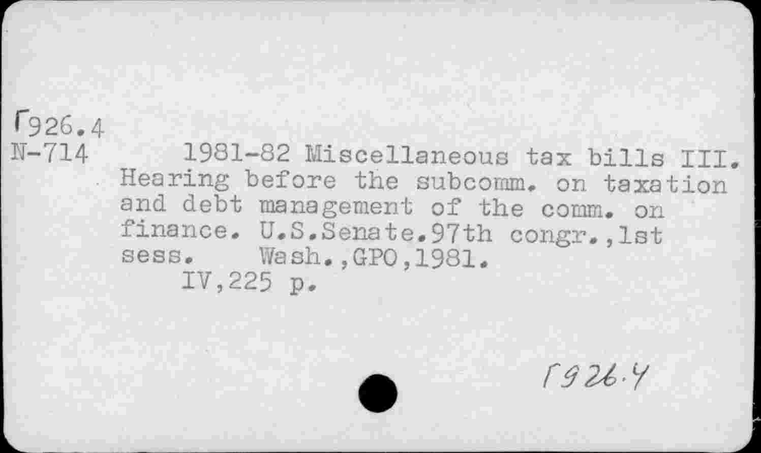 ﻿r926.4 IT-714
1981-82 Miscellaneous tax bills III. Hearing before the subcomm, on taxation and debt management of the comm, on finance. U.S.Senate.97th congr.,1st sess. Wash.,GPO,1981.
IV,225 p.
